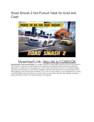 Road Smash 2 Hot Pursuit Hack for Gold and 
Cash 
Download Link: http://bit.ly/1CABVQK 
Road Smash 2 Hot Pursuit Hack is our latest creation for generating Gold and Cash. Road Smash 2 
Hot Pursuit is a dynamic arcade racing action game and rule against police, friends and wordwide 
opponents. In order to buy and upgrade cars, you’ll need some Cash or Coins. You can play endless 
amounts of time for this or, much simply, download the free Road Smash 2 Hot Pursuit Hack from us. 
Road Smash 2 Hot Pursuit Hack was made in C++ and it is very simply to use and effective! It is using 
only USB & Bluetooth connection so you don’t have to worry about security. We released a preview 
below, feel free to check it out. Be amazed by it’s simplicity! 
 