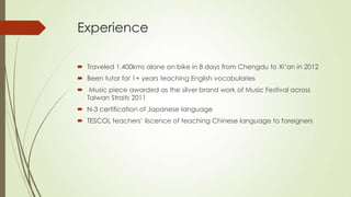 Experience
 Traveled 1,400kms alone on bike in 8 days from Chengdu to Xi’an in 2012
 Been tutor for 1+ years teaching English vocabularies
 Music piece awarded as the silver brand work of Music Festival across
Taiwan Straits 2011
 N-3 certification of Japanese language
 TESCOL teachers’ liscence of teaching Chinese language to foreigners
 