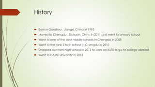 History
 Born in Ganzhou , Jiangxi, China in 1995
 Moved to Chengdu , Sichuan, China in 2011 and went to primary school
 Went to one of the best middle schools in Chengdu in 2008
 Went to the rank 5 high school in Chengdu in 2010
 Dropped out from high school in 2012 to work on IELTS to go to college abroad
 Went to HAMK University in 2013
 
