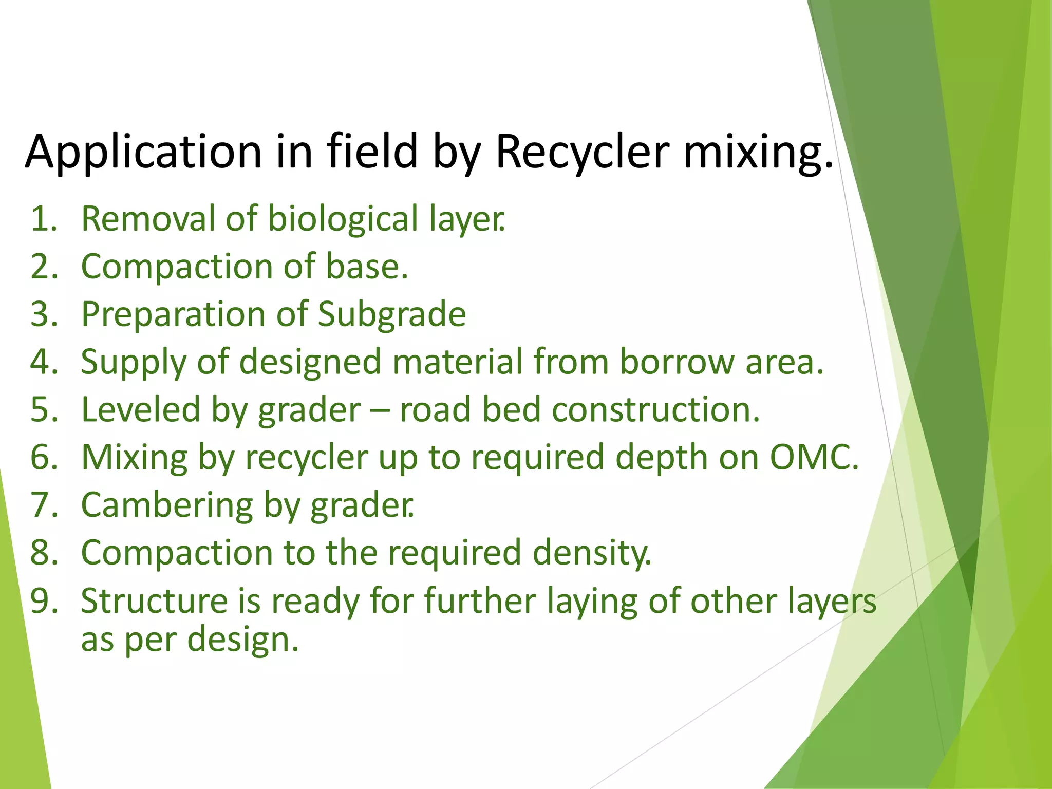 Application in field by Recycler mixing.
1. Removal of biological layer.
2. Compaction of base.
3. Preparation of Subgrade
4. Supply of designed material from borrow area.
5. Leveled by grader – road bed construction.
6. Mixing by recycler up to required depth on OMC.
7. Cambering by grader.
8. Compaction to the required density.
9. Structure is ready for further laying of other layers
as per design.
 