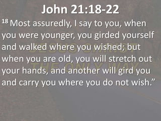 John 21:18-22
18 Most assuredly, I say to you, when
you were younger, you girded yourself
and walked where you wished; but
when you are old, you will stretch out
your hands, and another will gird you
and carry you where you do not wish.”
 