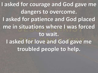 I asked for courage and God gave me
dangers to overcome.
I asked for patience and God placed
me in situations where I was forced
to wait.
I asked for love and God gave me
troubled people to help.
 