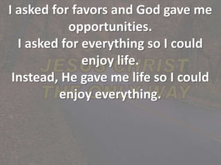 I asked for favors and God gave me
opportunities.
I asked for everything so I could
enjoy life.
Instead, He gave me life so I could
enjoy everything.
 