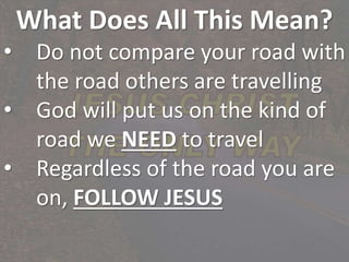 What Does All This Mean?
• Do not compare your road with
the road others are travelling
• God will put us on the kind of
road we NEED to travel
• Regardless of the road you are
on, FOLLOW JESUS
 
