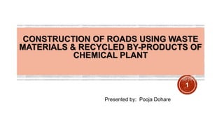 CONSTRUCTION OF ROADS USING WASTE 
MATERIALS & RECYCLED BY-PRODUCTS OF 
CHEMICAL PLANT 
Presented by: Pooja Dohare 
1 
 