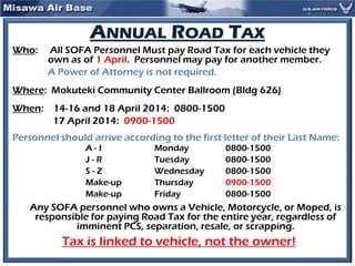 ANNUAL ROAD TAX
Who: All SOFA Personnel Must pay Road Tax for each vehicle they
own as of 1 April. Personnel may pay for another member.
A Power of Attorney is not required.
Where: Mokuteki Community Center Ballroom (Bldg 626)
When: 14-16 and 18 April 2014: 0800-1500
17 April 2014: 0900-1500
Personnel should arrive according to the first letter of their Last Name:
A - I Monday 0800-1500
J - R Tuesday 0800-1500
S - Z Wednesday 0800-1500
Make-up Thursday 0900-1500
Make-up Friday 0800-1500
Any SOFA personnel who owns a Vehicle, Motorcycle, or Moped, is
responsible for paying Road Tax for the entire year, regardless of
imminent PCS, separation, resale, or scrapping.
Tax is linked to vehicle, not the owner!
 