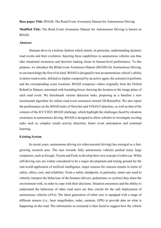 Base paper Title: ROAD: The Road Event Awareness Dataset for Autonomous Driving
Modified Title: The Road Event Awareness Dataset for Autonomous Driving is known as
ROAD.
Abstract
Humans drive in a holistic fashion which entails, in particular, understanding dynamic
road events and their evolution. Injecting these capabilities in autonomous vehicles can thus
take situational awareness and decision making closer to human-level performance. To this
purpose, we introduce the ROad event Awareness Dataset (ROAD) for Autonomous Driving,
to our knowledge the first of its kind. ROAD is designed to test an autonomous vehicle’s ability
to detect road events, defined as triplets composed by an active agent, the action(s) it performs
and the corresponding scene locations. ROAD comprises videos originally from the Oxford
RobotCar Dataset, annotated with bounding boxes showing the location in the image plane of
each road event. We benchmark various detection tasks, proposing as a baseline a new
incremental algorithm for online road event awareness termed 3D-RetinaNet. We also report
the performance on the ROAD tasks of Slowfast and YOLOv5 detectors, as well as that of the
winners of the ICCV2021 ROAD challenge, which highlight the challenges faced by situation
awareness in autonomous driving. ROAD is designed to allow scholars to investigate exciting
tasks such as complex (road) activity detection, future event anticipation and continual
learning.
Existing System
In recent years, autonomous driving (or robot-assisted driving) has emerged as a fast-
growing research area. The race towards fully autonomous vehicles pushed many large
companies, such as Google, Toyota and Ford, to develop their own concept of robot-car. While
self-driving cars are widely considered to be a major development and testing ground for the
real-world application of artificial intelligence, major reasons for concern remain in terms of
safety, ethics, cost, and reliability. From a safety standpoint, in particular, smart cars need to
robustly interpret the behaviour of the humans (drivers, pedestrians or cyclists) they share the
environment with, in order to cope with their decisions. Situation awareness and the ability to
understand the behaviour of other road users are thus crucial for the safe deployment of
autonomous vehicles (AVs). The latest generation of robot–cars is equipped with a range of
different sensors (i.e., laser rangefinders, radar, cameras, GPS) to provide data on what is
happening on the road. The information so extracted is then fused to suggest how the vehicle
 