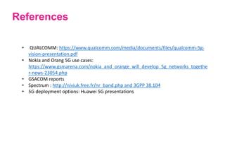 References
• QUALCOMM: https://www.qualcomm.com/media/documents/files/qualcomm-5g-
vision-presentation.pdf
• Nokia and Orang 5G use cases:
https://www.gsmarena.com/nokia_and_orange_will_develop_5g_networks_togethe
r-news-23054.php
• GSACOM reports
• Spectrum : http://niviuk.free.fr/nr_band.php and 3GPP 38.104
• 5G deployment options: Huawei 5G presentations
 