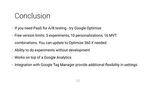 Conclusion
If you need PaaS for A/B testing - try Google Optimize
Free version limits: 5 experiments, 10 personalizations, 16 MVT
combinations. You can update to Optimize 360 if needed
Ability to do experiments without development
Works on top of a Google Analytics
Integration with Google Tag Manager provide additional ﬂexibility in settings
•
•
•
•
•
36
 