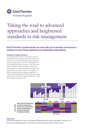 Taking the road to advanced
approaches and heightened
standards in risk management
Evolution of higher standards
Over the past three decades, as information systems
and databases have developed and matured, there has
been an ever increasing expectation among regulators,
investors, rating agencies and other stakeholders that
risk management analytics advance as well. This trend
has only accelerated since the 2008 economic crisis.
Although the most exacting requirements apply to the
largest banks, institutions of all sizes are required to
build new analytical risk management capabilities of
unprecedented sophistication. These requirements align
with the goals of the risk management function to help
drive improved enterprise value.
Grant Thornton’s professionals can work with you to develop and execute a
roadmap to meet rising regulatory and stakeholder expectations.
References
[1] Office of the Comptroller of the Currency. “OCC Finalizes Its Heightened Standards for Large Financial Institutions,” September 2, 2014.
[2] Financial Accounting Standards Board. “Financial Instruments- Credit Losses (Subtopics 825-15),” December 20, 2012.
 