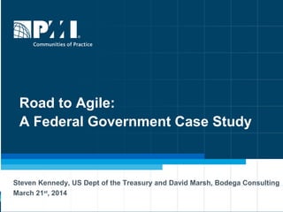 Road to Agile:
A Federal Government Case Study
Steven Kennedy, US Dept of the Treasury and David Marsh, Bodega Consulting
March 21st
, 2014
 