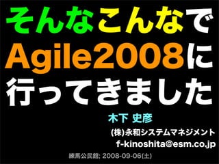 そんなこんなで
Agile2008に
行ってきました
木下 史彦
(株)永和システムマネジメント
f-kinoshita@esm.co.jp
練馬公民館; 2008-09-06(土)
 