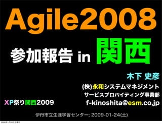 Agile2008
参加報告 in 関西
木下 史彦
(株)永和システムマネジメント
サービスプロバイディング事業部
f-kinoshita@esm.co.jp
伊丹市立生涯学習センター; 2009-01-24(土)
XP祭り関西2009
2009年1月24日土曜日
 