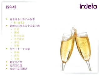 四年后


   发布两个主要产品版本
     - 6.1 & 6.2
   新版本已经在六个国家上线
     - 丹麦
     - 挪威
     - 特立尼达
     - 哥伦比亚
     - 印度
     - 智利
   另外三十一个国家
     - 欧洲
     - 南美
     - 非洲
   稳定的产品
   更高的性能
   经验丰富的团队
 