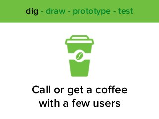 Call or get a coﬀee
with a few users
dig - draw - prototype - test
 