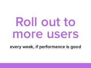 every week, if performance is good
Roll out to
more users
 