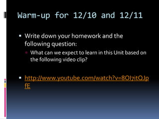 Warm-up for 12/10 and 12/11
 Write down your homework and the
following question:
 What can we expect to learn in this Unit based on
the following video clip?
 http://www.youtube.com/watch?v=8OI7itQJp
fE
 