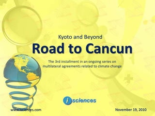 Road to Cancun
www.isciences.com November 19, 2010
Kyoto and Beyond
The 3rd installment in an ongoing series on
multilateral agreements related to climate change
 