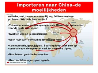 Importeren naar China–de moeilijkheden ▪ Alibaba, veel tussenpersonen. Bij een faillissement een probleem. Wie is de leverancier ? ▪ Tussenpersonen werken op commissie. Kiezen niet automatisch voor de beste leverancier. ▪ Kwaliteit was en is een probleem ▪ Geen “win-win” verhouding leverancier-klant ▪ Communicatie, geen Engels.  Sourcing loopt vaak stuk op communicatie, dwingt koper vaak tot meerdere tripjes. ▪ Naar binnen gerichte leveranciers ▪ Geen aantekeningen, geen agenda 
