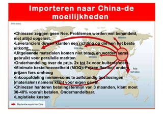 Importeren naar China-de moeilijkheden  ▪ Chinezen zeggen geen Nee. Problemen worden wel behandeld, niet altijd opgelost. ▪ Leveranciers duwen klanten een richting op die hen het beste uitkomt. ▪ Uitgeleende materialen komen niet terug, en worden soms gebruikt voor parallelle markten ▪ Onderhandeling over de prijs. 2x tot 3x voor buitenlanders. ▪ Minimale bestelhoeveelheid (MOQ). Prijzen flexibel, anders prijzen fors omhoog ▪ Inkoopafdeling nemen soms te zelfstandig beslissingen (materialen) namens klant voor eigen gewin ▪ Chinezen hanteren betalingstermijn van 3 maanden, klant moet 30-40% vooruit betalen. Onderhandelbaar. ▪ Logistieke kosten  