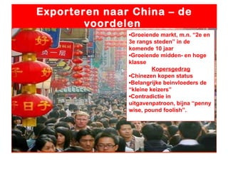 Exporteren naar China – de voordelen  ▪ Groeiende markt, m.n. “2e en 3e rangs steden” in de komende 10 jaar ▪ Groeiende midden- en hoge klasse Kopersgedrag ▪ Chinezen kopen status ▪ Belangrijke beinvloeders de “kleine keizers” ▪ Contradictie in uitgavenpatroon, bijna “penny wise, pound foolish”. 