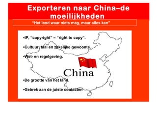 Exporteren naar China–de moeilijkheden  “ Het land waar niets mag, maar alles kan” ▪ IP, “copyright” = “right to copy”. ▪ Cultuur, taal en zakelijke gewoonte. ▪ Wet- en regelgeving. ▪ De grootte van het land. ▪ Gebrek aan de juiste contacten 
