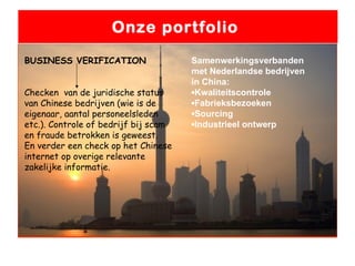 Onze portfolio  BUSINESS VERIFICATION Checken  van de juridische status van Chinese bedrijven (wie is de eigenaar, aantal personeelsleden etc.). Controle of bedrijf bij scam en fraude betrokken is geweest.  En verder een check op het Chinese internet op overige relevante zakelijke informatie. Samenwerkingsverbanden met Nederlandse bedrijven in China: ▪ Kwaliteitscontrole ▪ Fabrieksbezoeken ▪ Sourcing ▪ Industrieel ontwerp 