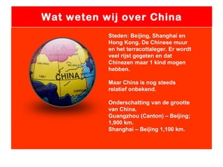 Wat weten wij over China Steden: Beijing, Shanghai en Hong Kong. De Chinese muur en het terracottaleger. Er wordt veel rijst gegeten en dat Chinezen maar 1 kind mogen hebben. Maar China is nog steeds relatief onbekend. Onderschatting van de grootte van China. Guangzhou (Canton) – Beijing; 1,900 km.  Shanghai – Beijing 1,100 km. 