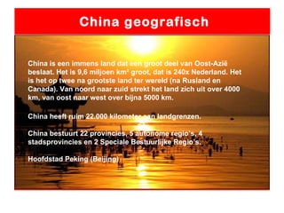 China geografisch China is een immens land dat een groot deel van Oost-Azië beslaat. Het is 9,6 miljoen km² groot, dat is 240x Nederland. Het is het op twee na grootste land ter wereld (na Rusland en Canada). Van noord naar zuid strekt het land zich uit over 4000 km, van oost naar west over bijna 5000 km.  China heeft ruim 22.000 kilometer aan landgrenzen. China bestuurt 22 provincies, 5 autonome regio’s, 4 stadsprovincies en 2 Speciale Bestuurlijke Regio’s. Hoofdstad Peking (Beijing) 