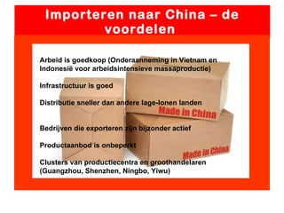 Importeren naar China – de voordelen  Arbeid is goedkoop (Onderaanneming in Vietnam en Indonesië voor arbeidsintensieve massaproductie) Infrastructuur is goed Distributie sneller dan andere lage-lonen landen Bedrijven die exporteren zijn bijzonder actief Productaanbod is onbeperkt Clusters van productiecentra en groothandelaren (Guangzhou, Shenzhen, Ningbo, Yiwu) 