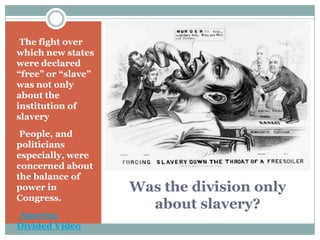 •The fight over
which new states
were declared
“free” or “slave”
was not only
about the
institution of
slavery
•People, and
politicians
especially, were
concerned about
the balance of
power in            Was the division only
Congress.
                      about slavery?
•America
Divided Video
 