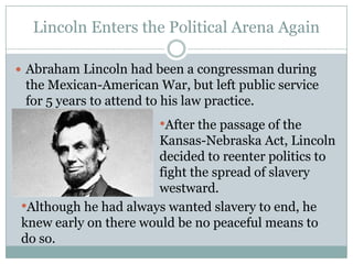 Lincoln Enters the Political Arena Again

 Abraham Lincoln had been a congressman during
 the Mexican-American War, but left public service
 for 5 years to attend to his law practice.
                       •After the passage of the
                      Kansas-Nebraska Act, Lincoln
                      decided to reenter politics to
                      fight the spread of slavery
                      westward.
•Although he had always wanted slavery to end, he
knew early on there would be no peaceful means to
do so.
 