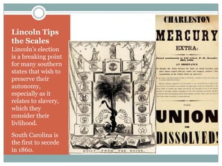 Lincoln Tips
the Scales
Lincoln’s election
is a breaking point
for many southern
states that wish to
preserve their
autonomy,
especially as it
relates to slavery,
which they
consider their
livlihood.
South Carolina is
the first to secede
in 1860.
 