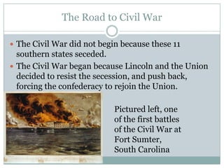 The Road to Civil War

 The Civil War did not begin because these 11
  southern states seceded.
 The Civil War began because Lincoln and the Union
  decided to resist the secession, and push back,
  forcing the confederacy to rejoin the Union.

                            Pictured left, one
                            of the first battles
                            of the Civil War at
                            Fort Sumter,
                            South Carolina
 