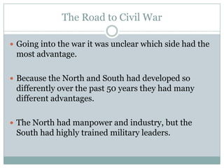 The Road to Civil War

 Going into the war it was unclear which side had the
 most advantage.

 Because the North and South had developed so
 differently over the past 50 years they had many
 different advantages.

 The North had manpower and industry, but the
 South had highly trained military leaders.
 