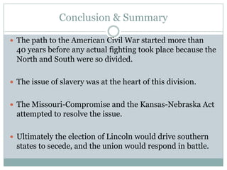 Conclusion & Summary

 The path to the American Civil War started more than
  40 years before any actual fighting took place because the
  North and South were so divided.

 The issue of slavery was at the heart of this division.


 The Missouri-Compromise and the Kansas-Nebraska Act
  attempted to resolve the issue.

 Ultimately the election of Lincoln would drive southern
  states to secede, and the union would respond in battle.
 