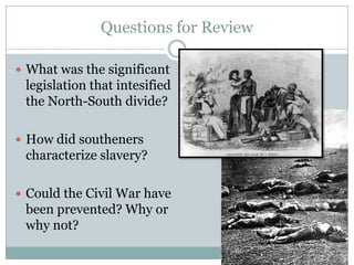Questions for Review

 What was the significant
 legislation that intesified
 the North-South divide?

 How did southeners
 characterize slavery?

 Could the Civil War have
 been prevented? Why or
 why not?
 
