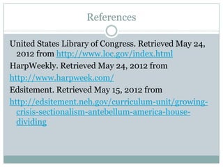 References

United States Library of Congress. Retrieved May 24,
  2012 from http://www.loc.gov/index.html
HarpWeekly. Retrieved May 24, 2012 from
http://www.harpweek.com/
Edsitement. Retrieved May 15, 2012 from
http://edsitement.neh.gov/curriculum-unit/growing-
  crisis-sectionalism-antebellum-america-house-
  dividing
 