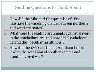 Guiding Questions to Think About

1. How did the Missouri Compromise of 1820
   illustrate the widening divide between northern
   and southern states?
2. What were the leading arguments against slavery
   in the antebellum era and how did slaveholders
   defend the "peculiar institution"?
3. How did the 1860 election of Abraham Lincoln
   lead to the secession of southern states and
   eventually civil war?
 