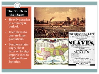 The South in
     the 1820s
•    Heavily agrarian
     in economy &
     outlook.
•    Used slaves to
     operate large
     plantations.
•    Southern states
     angry about
     taxes on foreign
     imports used to
     fund northern
     factories.
 