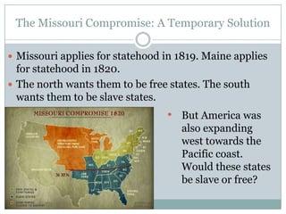 The Missouri Compromise: A Temporary Solution

 Missouri applies for statehood in 1819. Maine applies
  for statehood in 1820.
 The north wants them to be free states. The south
  wants them to be slave states.
                                 • But America was
                                    also expanding
                                    west towards the
                                    Pacific coast.
                                    Would these states
                                    be slave or free?
 