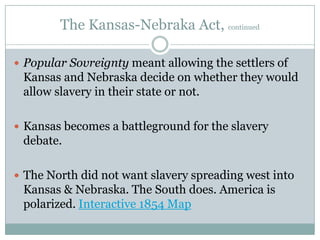 The Kansas-Nebraka Act, continued

 Popular Sovreignty meant allowing the settlers of
 Kansas and Nebraska decide on whether they would
 allow slavery in their state or not.

 Kansas becomes a battleground for the slavery
 debate.

 The North did not want slavery spreading west into
 Kansas & Nebraska. The South does. America is
 polarized. Interactive 1854 Map
 