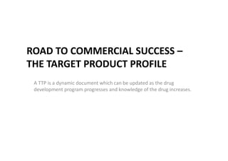 ROAD TO COMMERCIAL SUCCESS –
THE TARGET PRODUCT PROFILE
A TTP is a dynamic document which can be updated as the drug
development program progresses and knowledge of the drug increases.
 