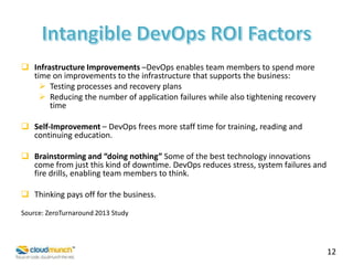  Infrastructure Improvements –DevOps enables team members to spend more
time on improvements to the infrastructure that supports the business:
 Testing processes and recovery plans
 Reducing the number of application failures while also tightening recovery
time
 Self-Improvement – DevOps frees more staff time for training, reading and
continuing education.
 Brainstorming and “doing nothing” Some of the best technology innovations
come from just this kind of downtime. DevOps reduces stress, system failures and
fire drills, enabling team members to think.
 Thinking pays off for the business.
Source: ZeroTurnaround 2013 Study

12

 