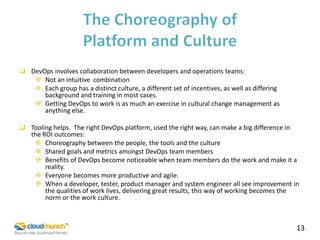  DevOps involves collaboration between developers and operations teams:
 Not an intuitive combination
 Each group has a distinct culture, a different set of incentives, as well as differing
background and training in most cases.
 Getting DevOps to work is as much an exercise in cultural change management as
anything else.
 Tooling helps. The right DevOps platform, used the right way, can make a big difference in
the ROI outcomes:
 Choreography between the people, the tools and the culture
 Shared goals and metrics amongst DevOps team members
 Benefits of DevOps become noticeable when team members do the work and make it a
reality.
 Everyone becomes more productive and agile.
 When a developer, tester, product manager and system engineer all see improvement in
the qualities of work lives, delivering great results, this way of working becomes the
norm or the work culture.

13

 