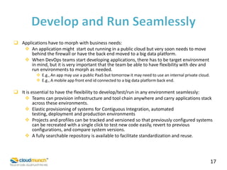  Applications have to morph with business needs:
 An application might start out running in a public cloud but very soon needs to move
behind the firewall or have the back end moved to a big data platform.
 When DevOps teams start developing applications, there has to be target environment
in mind, but it is very important that the team be able to have flexibility with dev and
run environments to morph as needed.
 E.g., An app may use a public PaaS but tomorrow it may need to use an internal private cloud.
 E.g., A mobile app front end id connected to a big data platform back end.

 It is essential to have the flexibility to develop/test/run in any environment seamlessly:
 Teams can provision infrastructure and tool chain anywhere and carry applications stack
across these environments.
 Elastic provisioning of systems for Contiguous Integration, automated
testing, deployment and production environments
 Projects and profiles can be tracked and versioned so that previously configured systems
can be recreated with a single click to test new code easily, revert to previous
configurations, and compare system versions.
 A fully searchable repository is available to facilitate standardization and reuse.

17

 