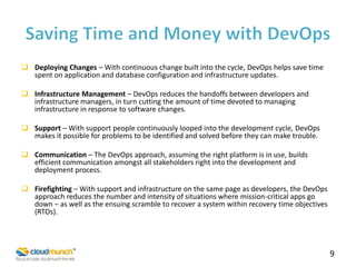  Deploying Changes – With continuous change built into the cycle, DevOps helps save time
spent on application and database configuration and infrastructure updates.

 Infrastructure Management – DevOps reduces the handoffs between developers and
infrastructure managers, in turn cutting the amount of time devoted to managing
infrastructure in response to software changes.
 Support – With support people continuously looped into the development cycle, DevOps
makes it possible for problems to be identified and solved before they can make trouble.
 Communication – The DevOps approach, assuming the right platform is in use, builds
efficient communication amongst all stakeholders right into the development and
deployment process.
 Firefighting – With support and infrastructure on the same page as developers, the DevOps
approach reduces the number and intensity of situations where mission-critical apps go
down – as well as the ensuing scramble to recover a system within recovery time objectives
(RTOs).

9

 