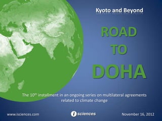 Kyoto and Beyond


                                                  ROAD
                                                   TO
                                             DOHA
        The 10th installment in an ongoing series on multilateral agreements
                              related to climate change


www.isciences.com                                             November 16, 2012
 