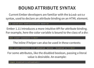 BOUND ATTRIBUTE SYNTAX
Current Ember developers are familiar with the bind-attr
syntax, used to declare an attribute binding on an HTML element.
<a {{bind-attr href=url}}>Click here</a>
Ember 1.11 introduces a more intuitive API for attribute binding.
For example, here the color variable is bound to the class of a div:
<div class="{{color}}"></div>
The inline if helper can also be used in these contexts:
<div class="{{color}} {{if isEnabled 'active' 'disabled'}}"></div>
For some attributes, like the disabled boolean, passing a literal
value is desirable. An example:
<input disabled={{isDisabled}}>
 