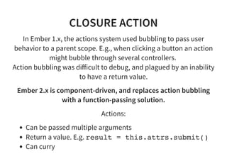 CLOSURE ACTION
In Ember 1.x, the actions system used bubbling to pass user
behavior to a parent scope. E.g., when clicking a button an action
might bubble through several controllers.
Action bubbling was difficult to debug, and plagued by an inability
to have a return value.
Ember 2.x is component-driven, and replaces action bubbling
with a function-passing solution.
Actions:
Can be passed multiple arguments
Return a value. E.g. result = this.attrs.submit()
Can curry
 